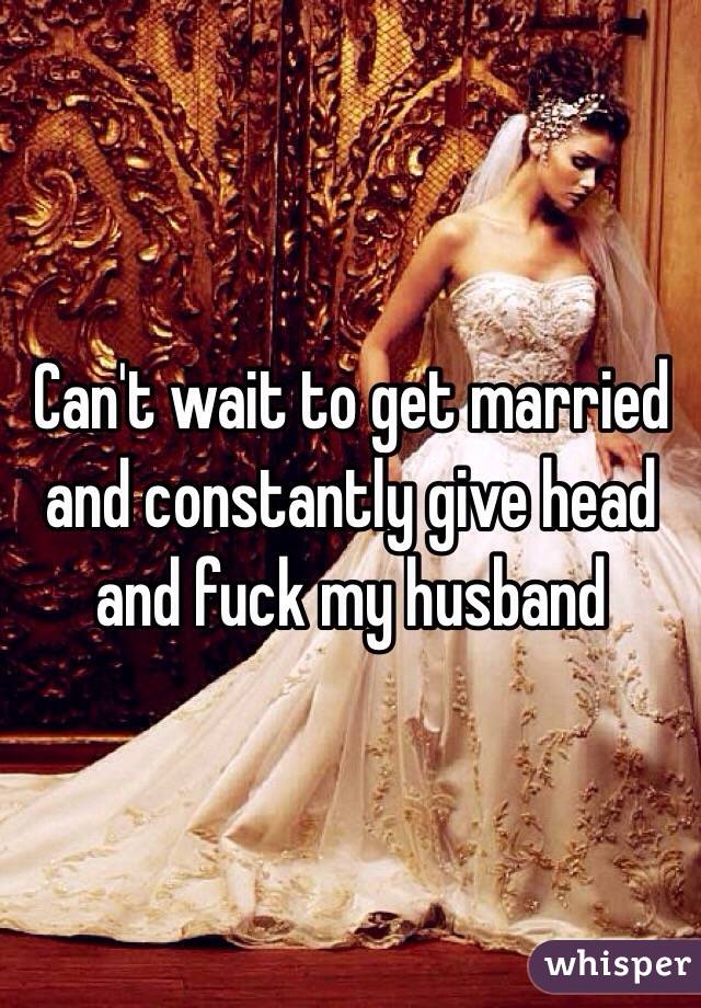 Can't wait to get married and constantly give head and fuck my husband 