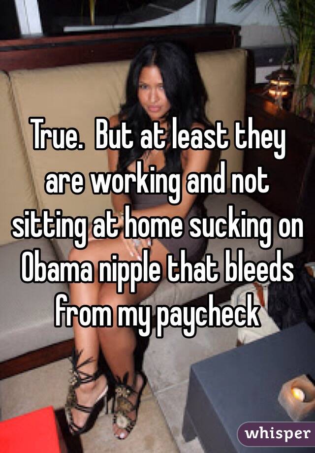 True.  But at least they are working and not sitting at home sucking on Obama nipple that bleeds from my paycheck