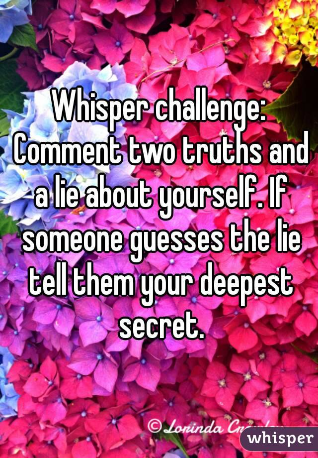 Whisper challenge: Comment two truths and a lie about yourself. If someone guesses the lie tell them your deepest secret.