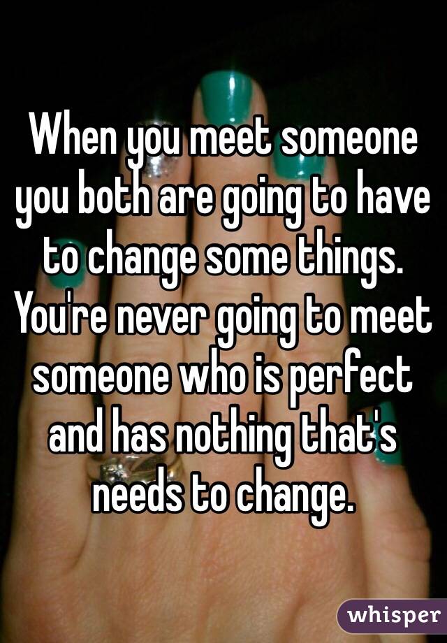 When you meet someone you both are going to have to change some things. You're never going to meet someone who is perfect and has nothing that's needs to change. 