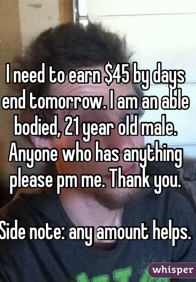 I need to earn $45 by days end tomorrow. I am an able bodied, 21 year old male. Anyone who has anything please pm me. Thank you. 

Side note: any amount helps. 