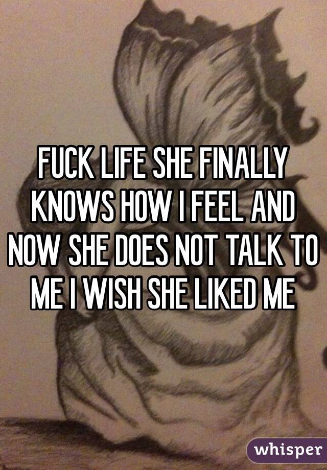 FUCK LIFE SHE FINALLY KNOWS HOW I FEEL AND NOW SHE DOES NOT TALK TO ME I WISH SHE LIKED ME
