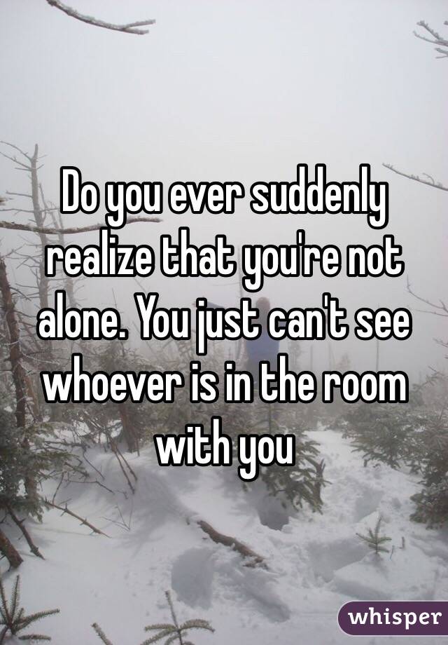 Do you ever suddenly realize that you're not alone. You just can't see whoever is in the room with you