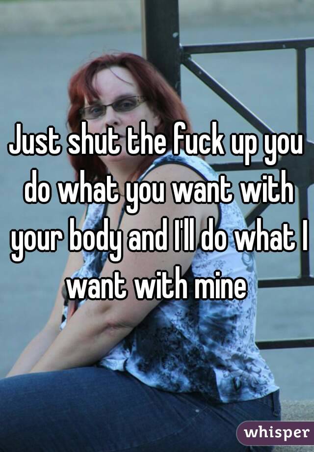 Just shut the fuck up you do what you want with your body and I'll do what I want with mine 