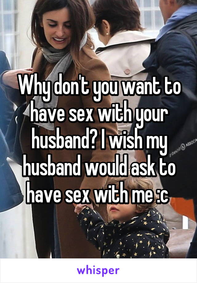Why don't you want to have sex with your husband? I wish my husband would ask to have sex with me :c 