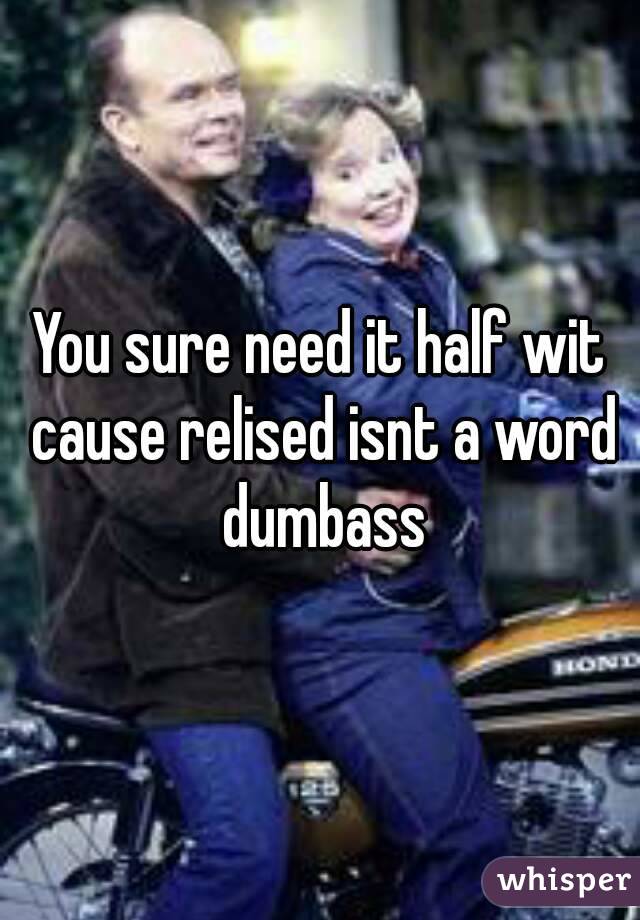 You sure need it half wit cause relised isnt a word dumbass