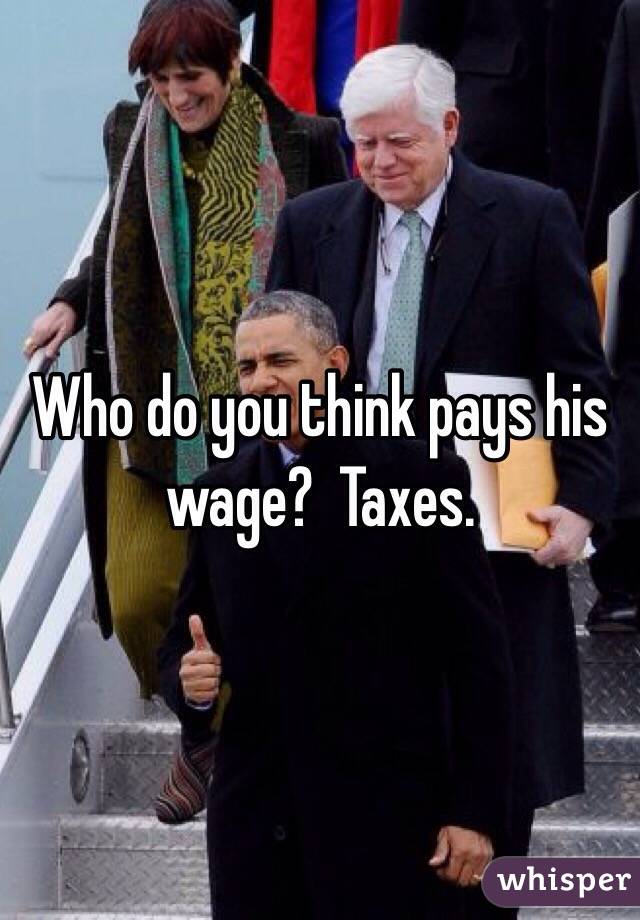 Who do you think pays his wage?  Taxes.