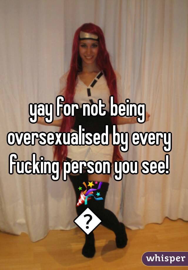 yay for not being oversexualised by every fucking person you see! 🎉🎉