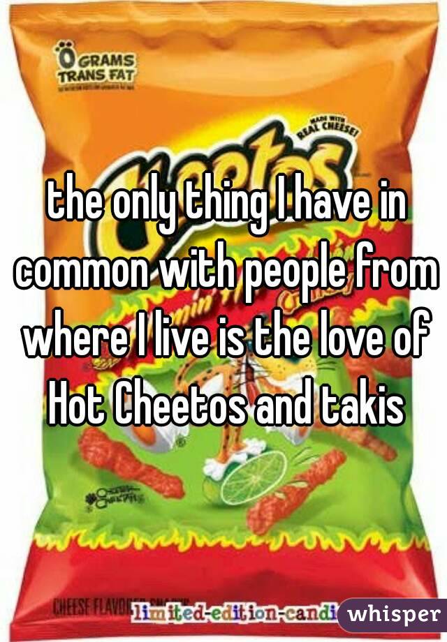  the only thing I have in common with people from where I live is the love of Hot Cheetos and takis