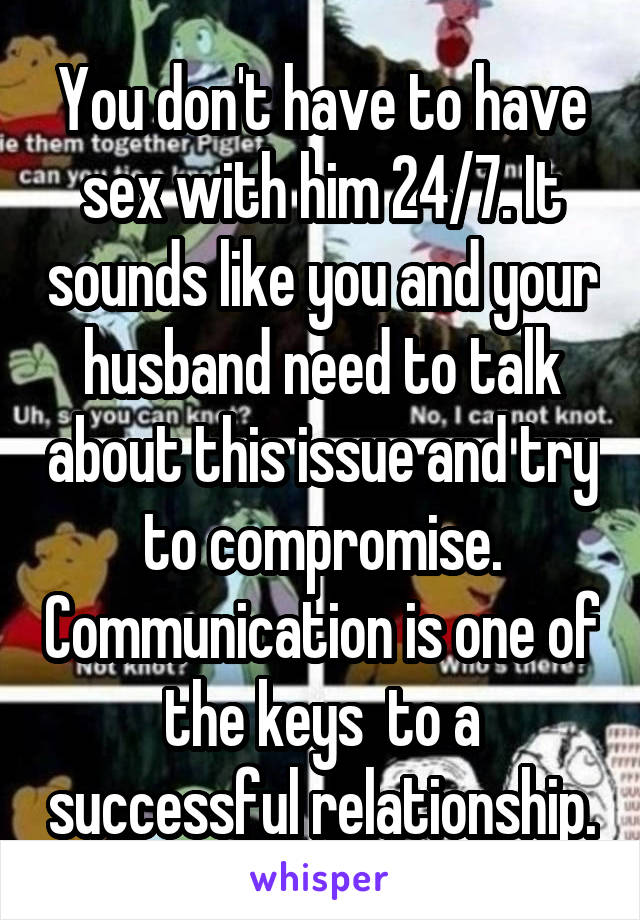 You don't have to have sex with him 24/7. It sounds like you and your husband need to talk about this issue and try to compromise. Communication is one of the keys  to a successful relationship.