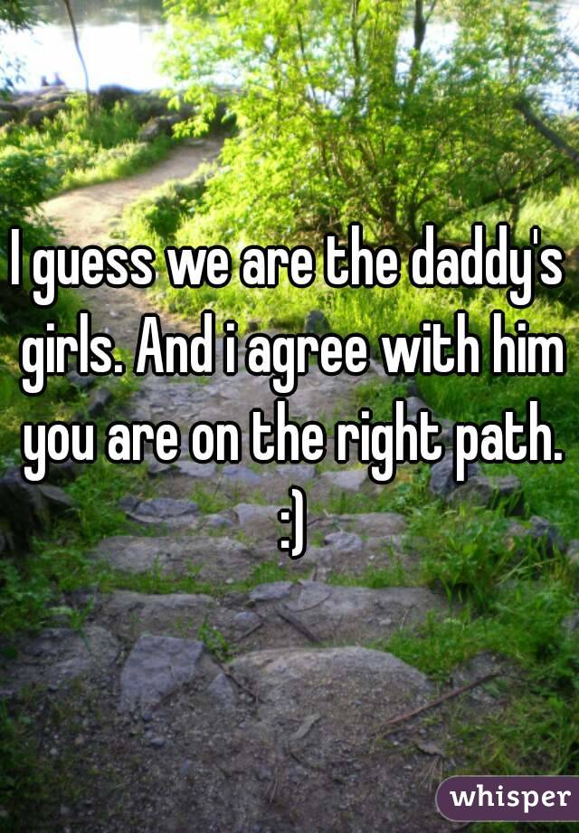 I guess we are the daddy's girls. And i agree with him you are on the right path. :)
