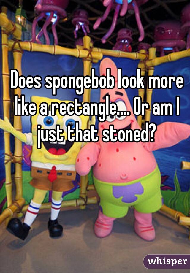Does spongebob look more like a rectangle.... Or am I just that stoned?