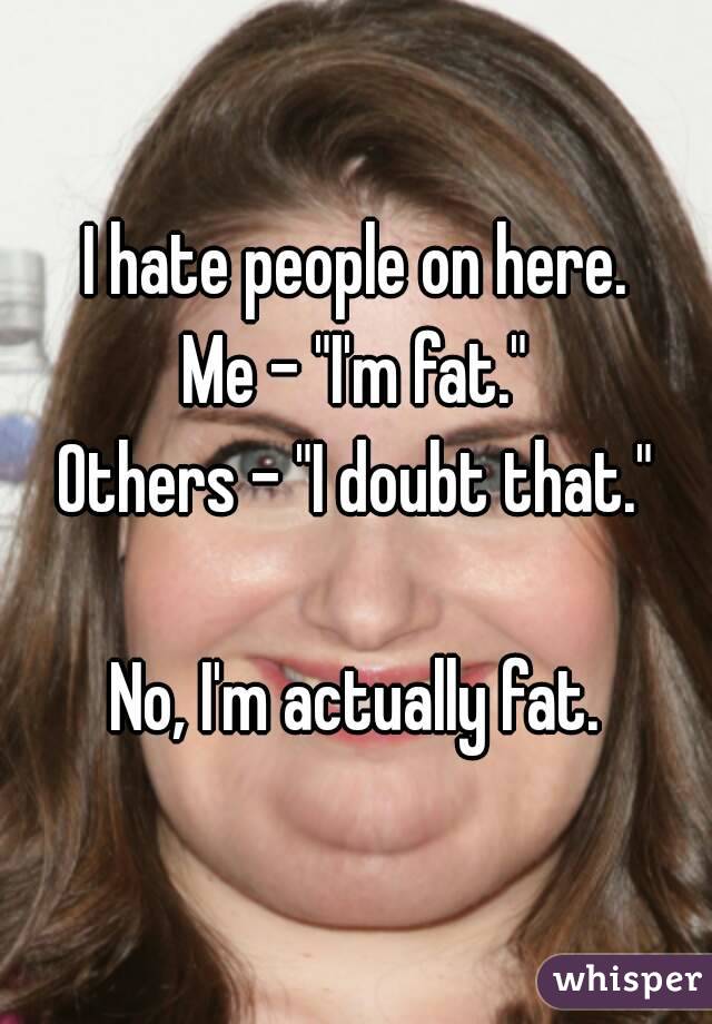 I hate people on here.
Me - "I'm fat."
Others - "I doubt that."

No, I'm actually fat.