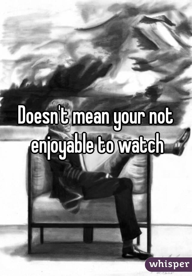 Doesn't mean your not enjoyable to watch