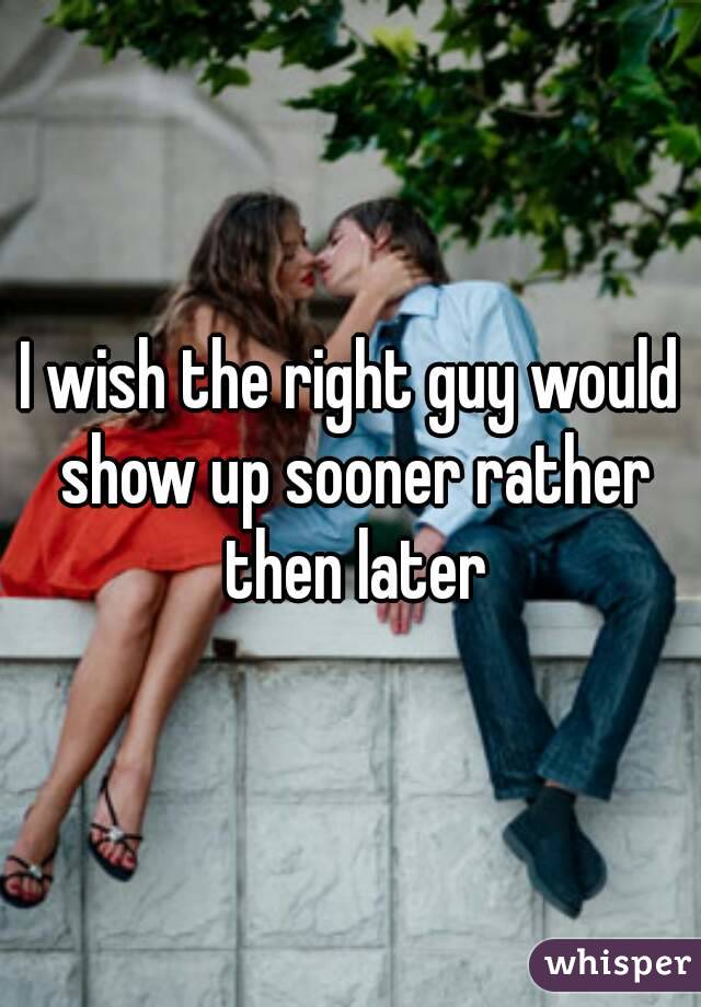 I wish the right guy would show up sooner rather then later