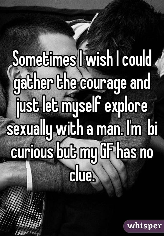 Sometimes I wish I could gather the courage and just let myself explore sexually with a man. I'm  bi curious but my GF has no clue. 