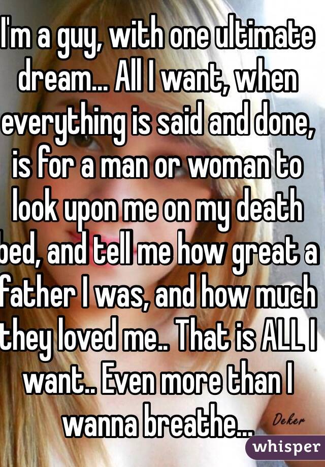I'm a guy, with one ultimate dream... All I want, when everything is said and done, is for a man or woman to look upon me on my death bed, and tell me how great a father I was, and how much they loved me.. That is ALL I want.. Even more than I wanna breathe...