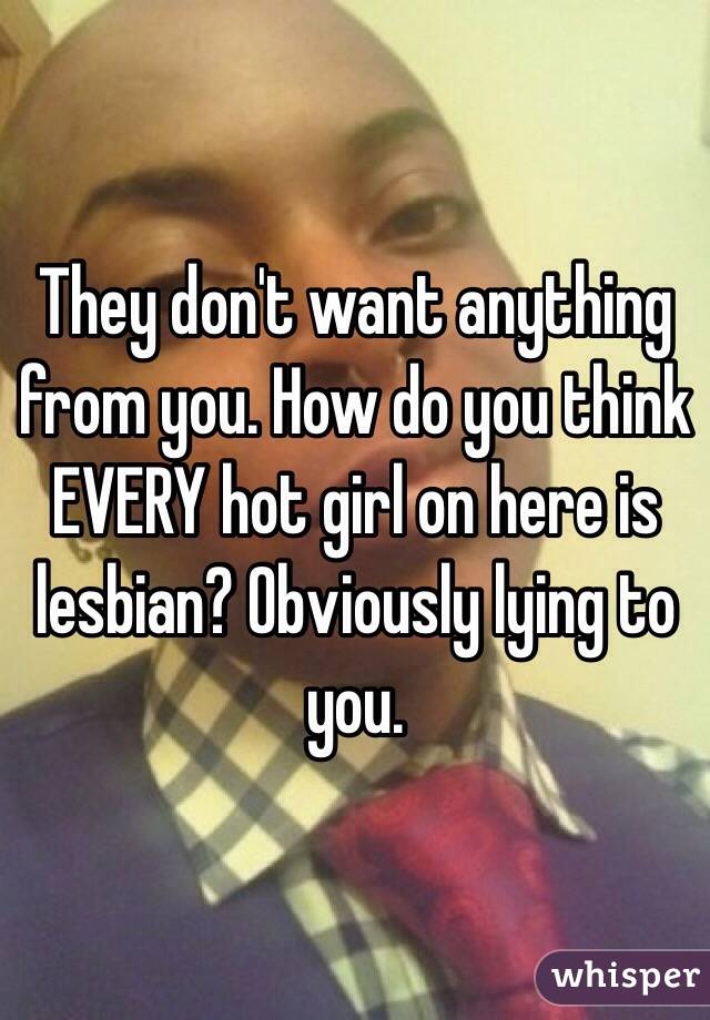 They don't want anything from you. How do you think EVERY hot girl on here is lesbian? Obviously lying to you. 