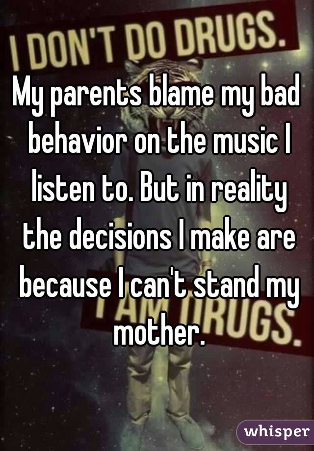 My parents blame my bad behavior on the music I listen to. But in reality the decisions I make are because I can't stand my mother.