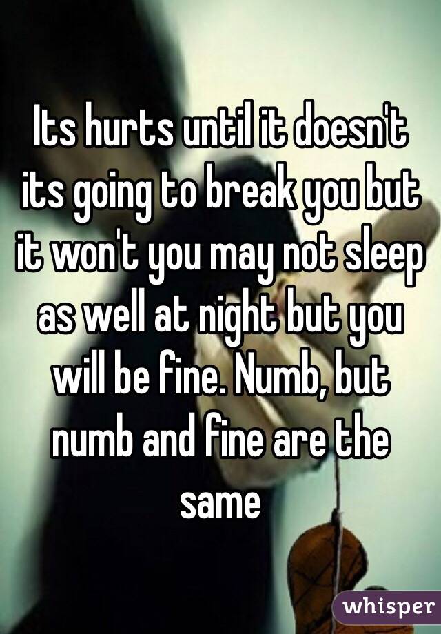 Its hurts until it doesn't its going to break you but it won't you may not sleep as well at night but you will be fine. Numb, but numb and fine are the same 