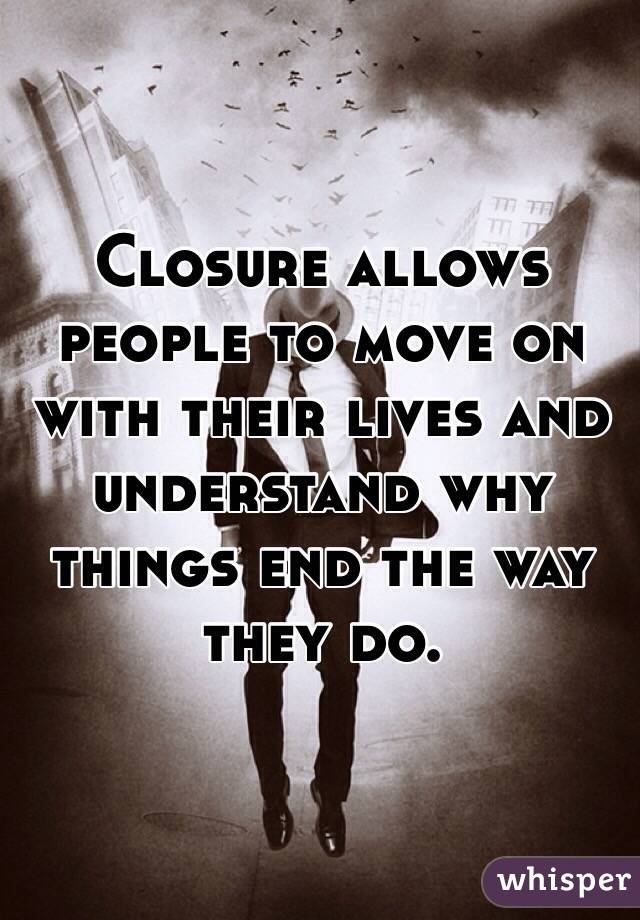 Closure allows people to move on with their lives and understand why things end the way they do.