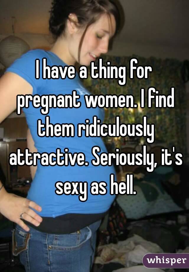 I have a thing for pregnant women. I find them ridiculously attractive. Seriously, it's sexy as hell.