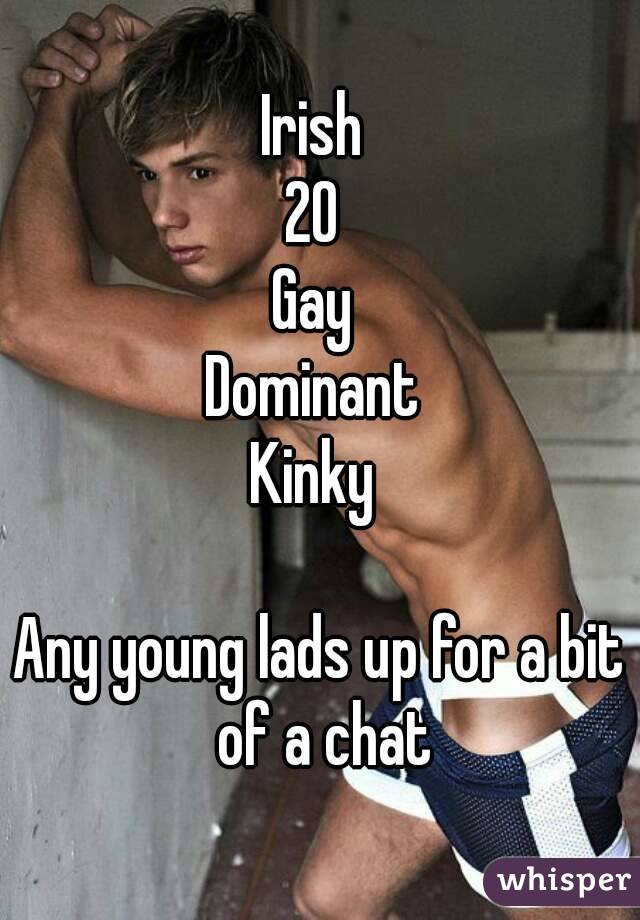 Irish 
20 
Gay 
Dominant 
Kinky 

Any young lads up for a bit of a chat