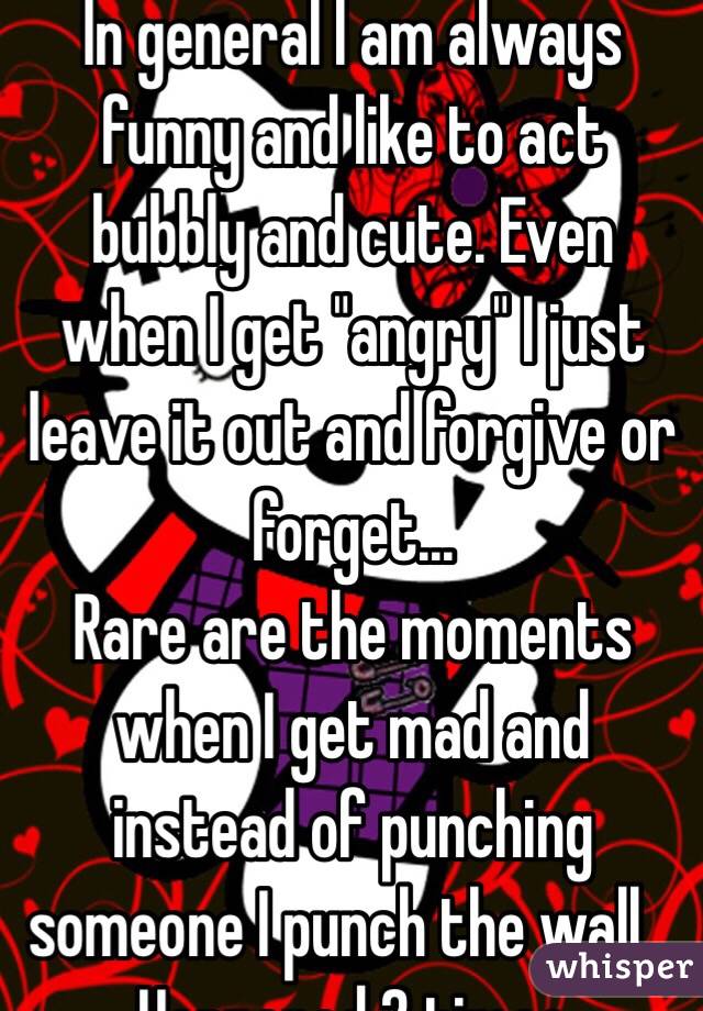 In general I am always funny and like to act bubbly and cute. Even when I get "angry" I just leave it out and forgive or forget...
Rare are the moments when I get mad and instead of punching someone I punch the wall... Happened 2 times 