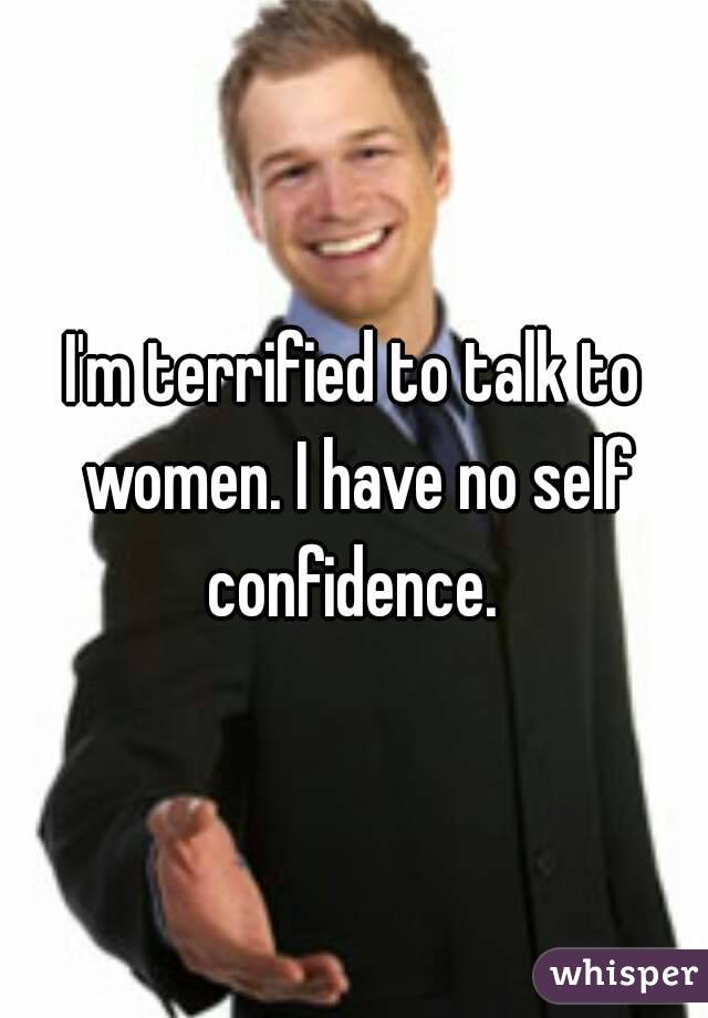 I'm terrified to talk to women. I have no self confidence. 