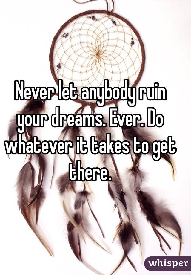 Never let anybody ruin your dreams. Ever. Do whatever it takes to get there. 