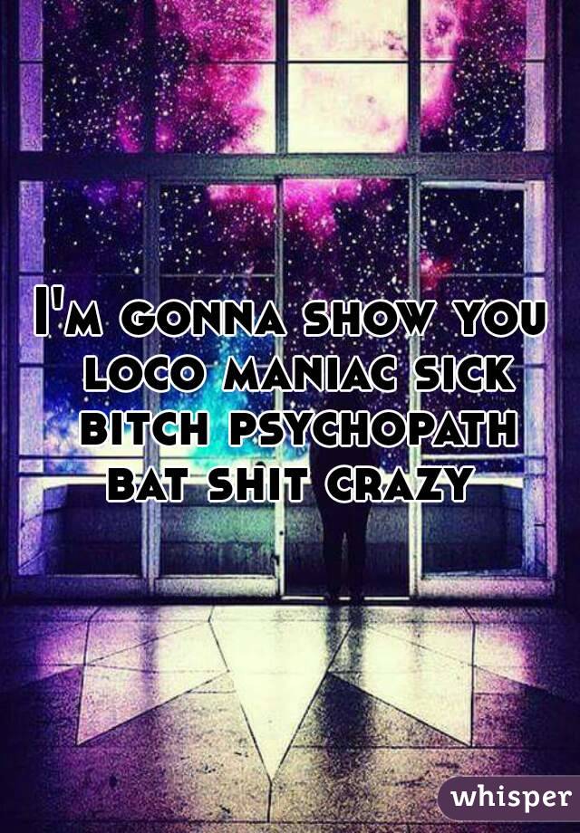 I'm gonna show you loco maniac sick bitch psychopath bat shit crazy 