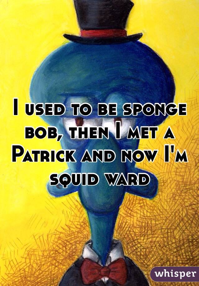 I used to be sponge bob, then I met a Patrick and now I'm squid ward 