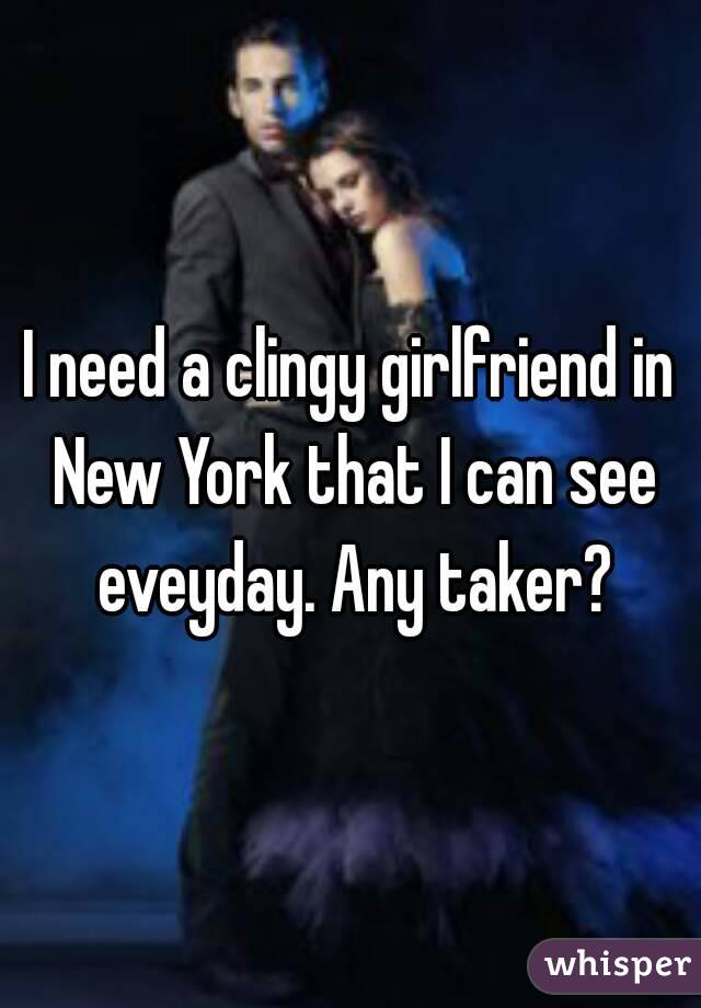 I need a clingy girlfriend in New York that I can see eveyday. Any taker?