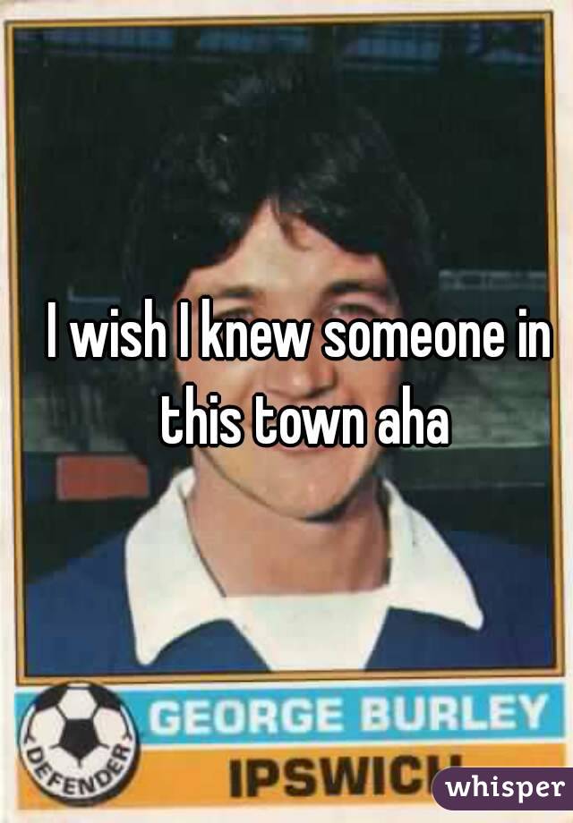 I wish I knew someone in this town aha