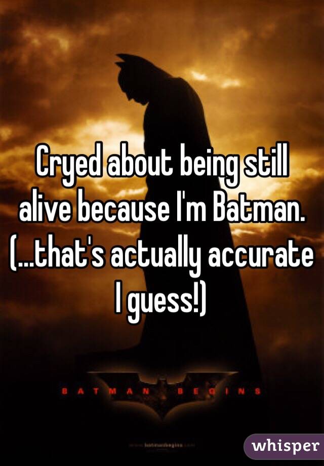 Cryed about being still alive because I'm Batman.
(...that's actually accurate I guess!)