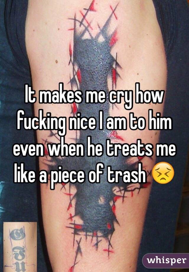 It makes me cry how fucking nice I am to him even when he treats me like a piece of trash 😣