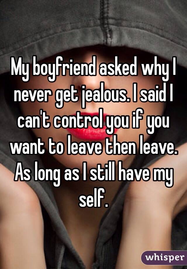 My boyfriend asked why I never get jealous. I said I can't control you if you want to leave then leave. As long as I still have my self. 
