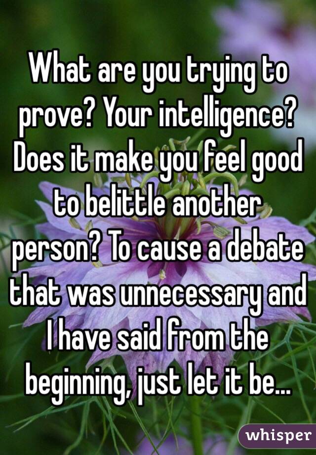 What are you trying to prove? Your intelligence? Does it make you feel good to belittle another person? To cause a debate that was unnecessary and I have said from the beginning, just let it be...