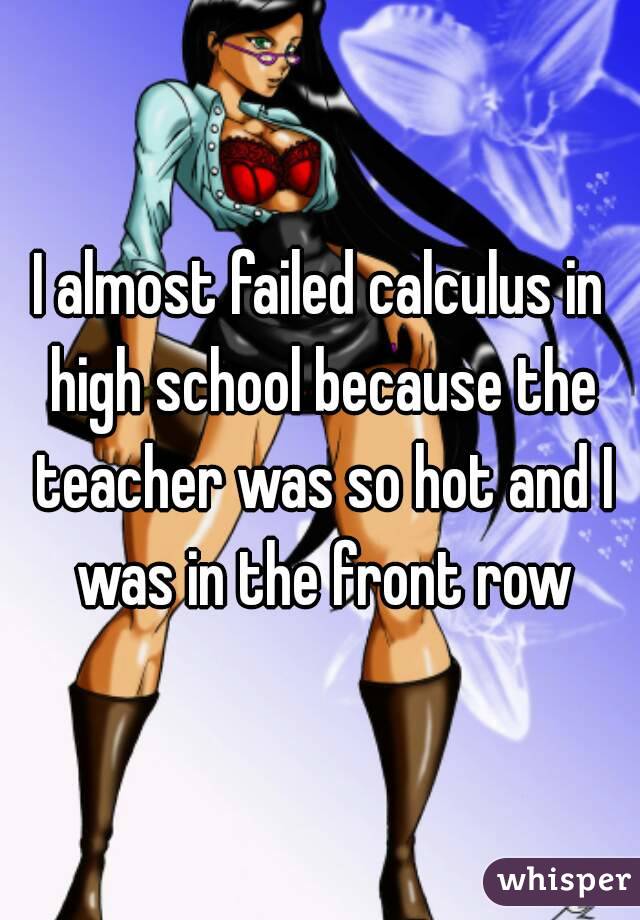 I almost failed calculus in high school because the teacher was so hot and I was in the front row