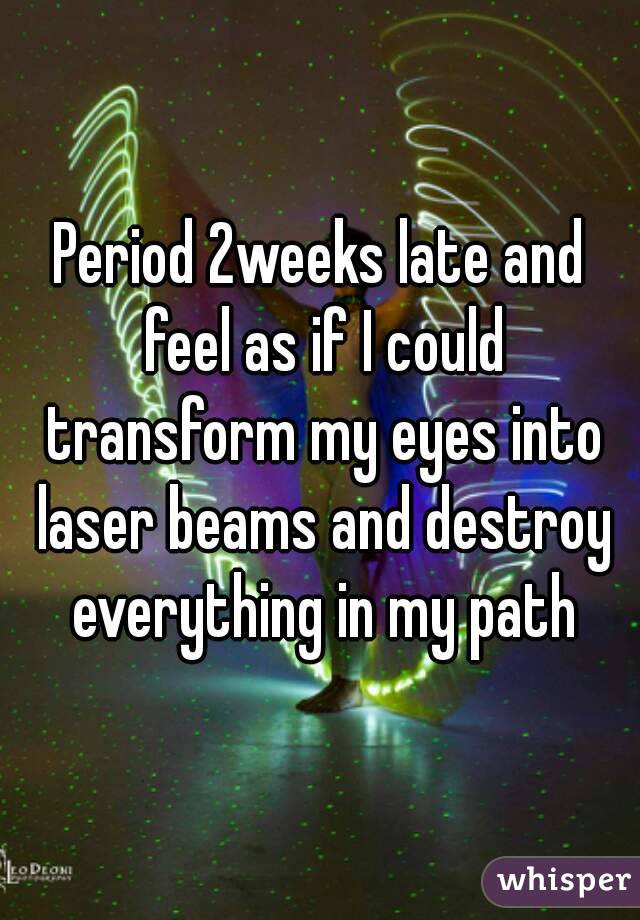 Period 2weeks late and feel as if I could transform my eyes into laser beams and destroy everything in my path
