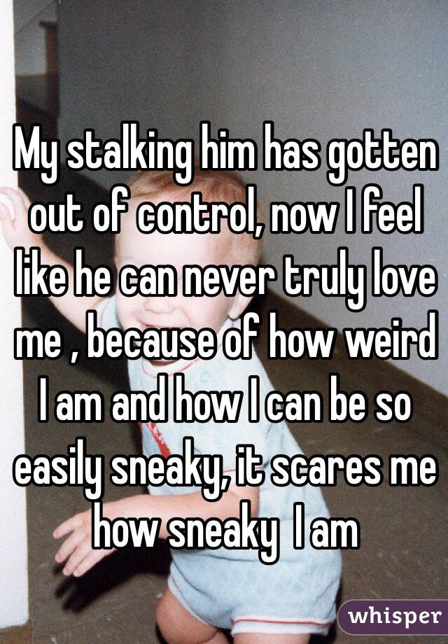 My stalking him has gotten out of control, now I feel like he can never truly love me , because of how weird I am and how I can be so easily sneaky, it scares me how sneaky  I am