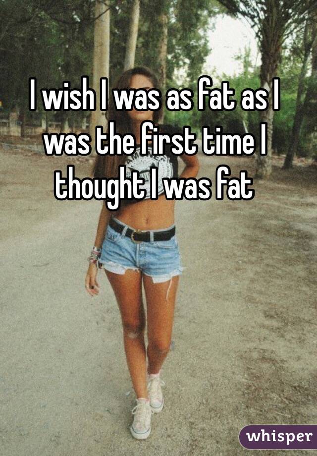 I wish I was as fat as I was the first time I thought I was fat