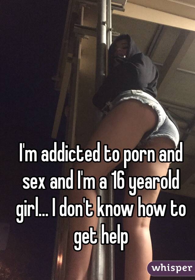 I'm addicted to porn and sex and I'm a 16 yearold girl... I don't know how to get help