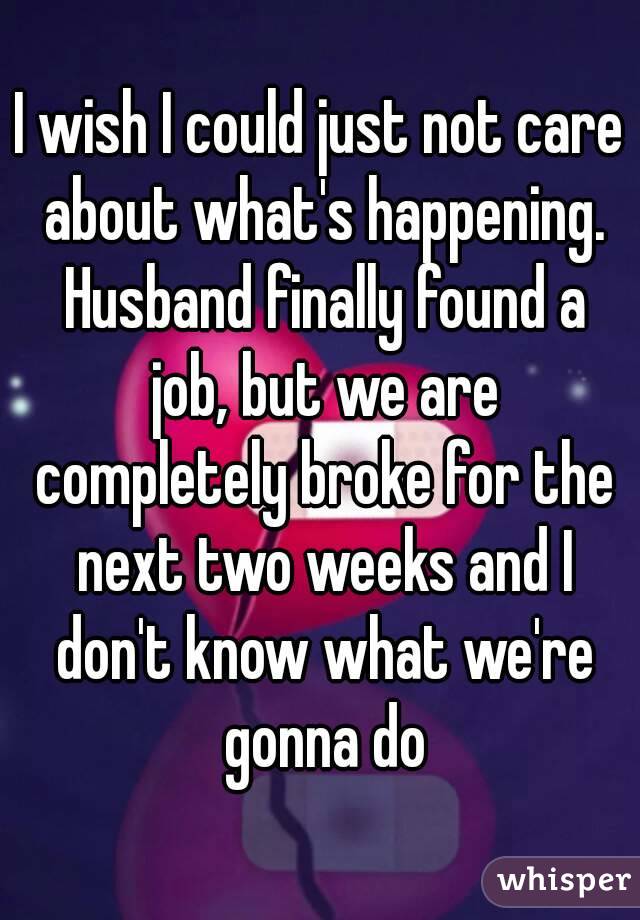 I wish I could just not care about what's happening. Husband finally found a job, but we are completely broke for the next two weeks and I don't know what we're gonna do