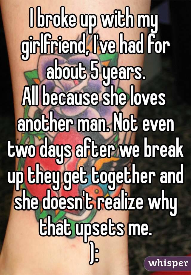 I broke up with my girlfriend, I've had for about 5 years.
All because she loves another man. Not even two days after we break up they get together and she doesn't realize why that upsets me.
):