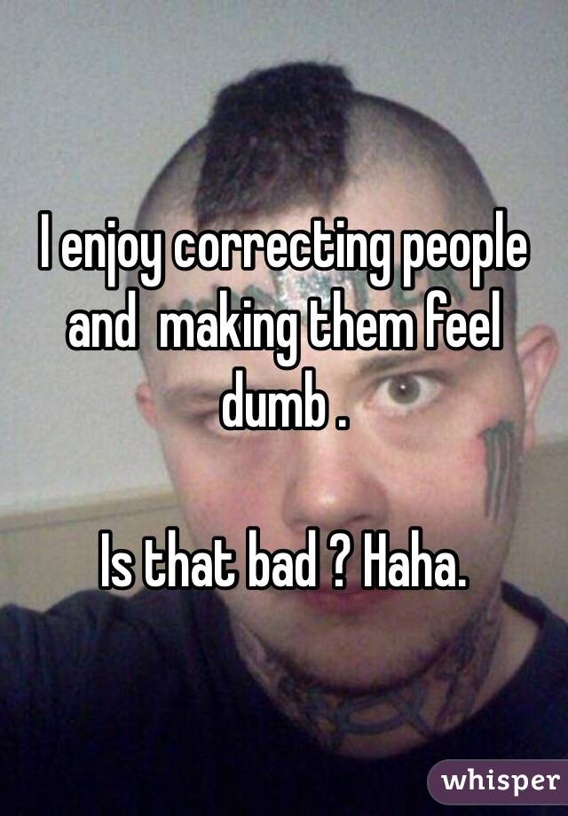  I enjoy correcting people and  making them feel dumb .

Is that bad ? Haha.