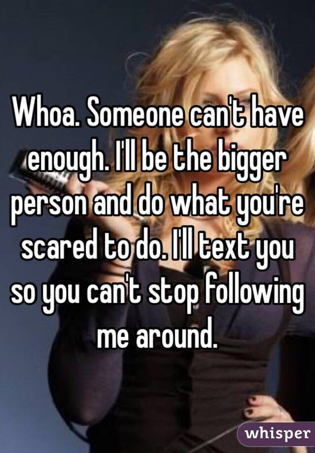 Whoa. Someone can't have enough. I'll be the bigger person and do what you're scared to do. I'll text you so you can't stop following me around. 