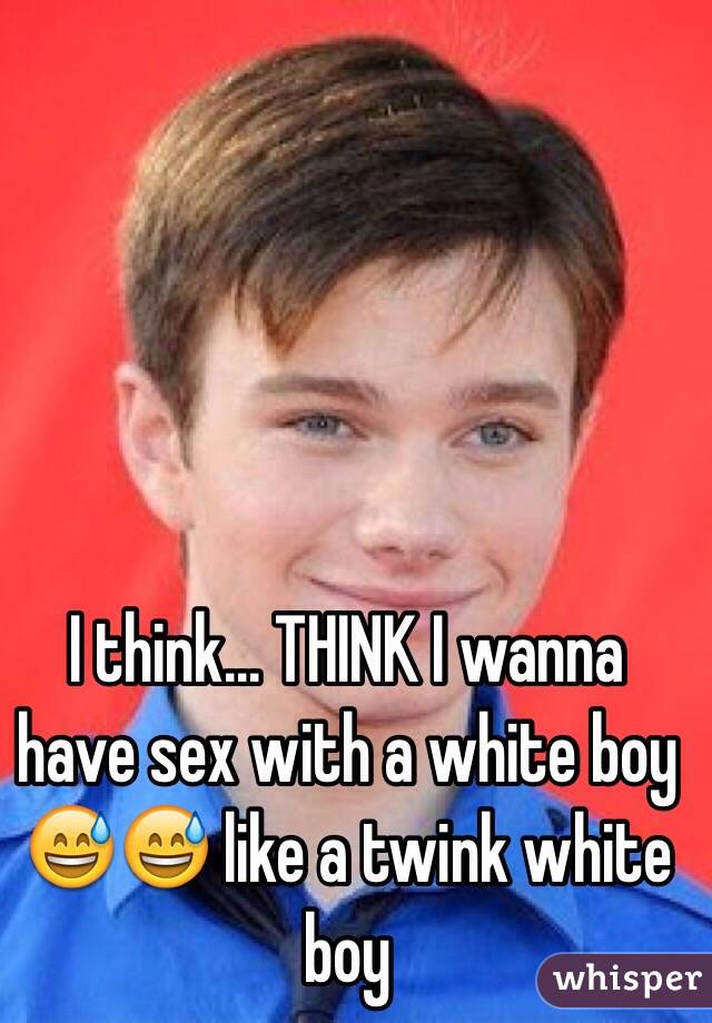I think... THINK I wanna have sex with a white boy 😅😅 like a twink white boy