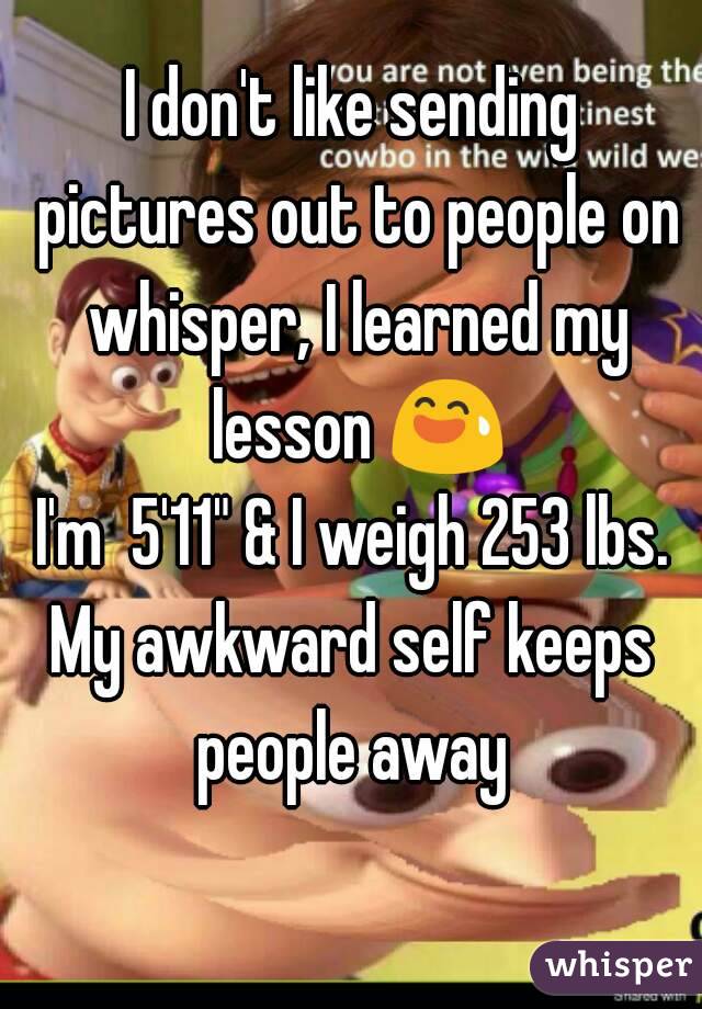 I don't like sending pictures out to people on whisper, I learned my lesson 😅
I'm  5'11" & I weigh 253 lbs.
My awkward self keeps people away 