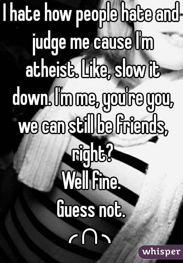 I hate how people hate and judge me cause I'm atheist. Like, slow it down. I'm me, you're you, we can still be friends, right?
Well fine.
Guess not.
╭∩╮ 